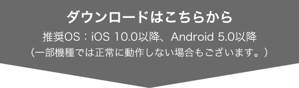 ダウンロードはこちらから 推奨OS：iOS 9.0以降、Android 4.4以降（一部機種では正常に動作しない場合もございます。）